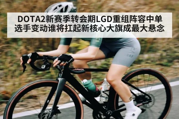 DOTA2新赛季转会期LGD重组阵容中单选手变动谁将扛起新核心大旗成最大悬念