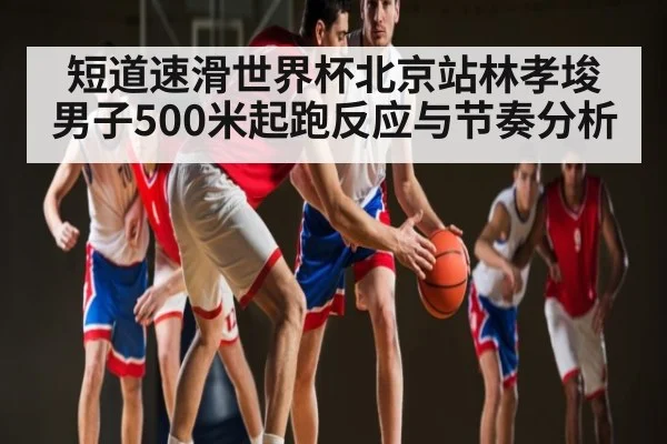 短道速滑世界杯北京站林孝埈男子500米起跑反应与节奏分析