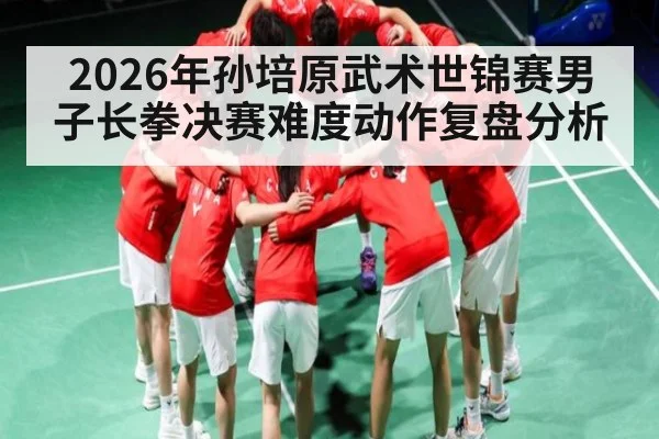 2026年孙培原武术世锦赛男子长拳决赛难度动作复盘分析