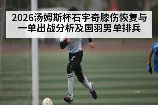 2026汤姆斯杯石宇奇膝伤恢复与一单出战分析及国羽男单排兵