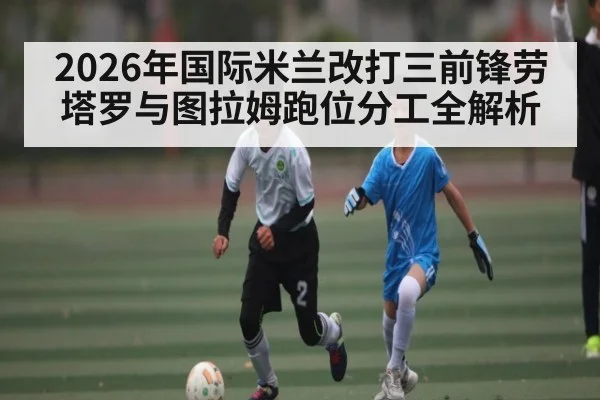 2026年国际米兰改打三前锋劳塔罗与图拉姆跑位分工全解析