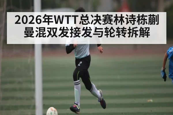 2026年WTT总决赛林诗栋蒯曼混双发接发与轮转拆解